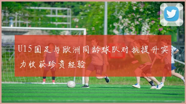U15国足与欧洲同龄球队对抗提升实力收获珍贵经验