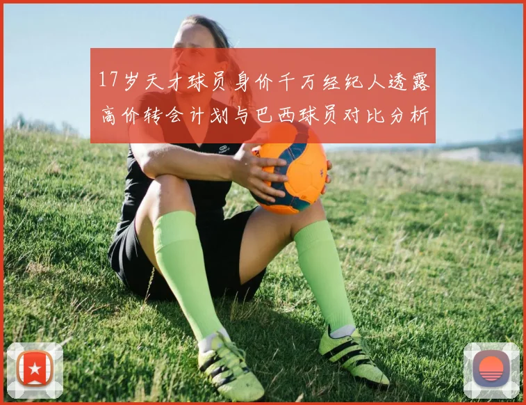 17岁天才球员身价千万经纪人透露高价转会计划与巴西球员对比分析