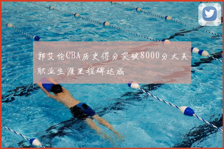 郭艾伦CBA历史得分突破8000分大关职业生涯里程碑达成
