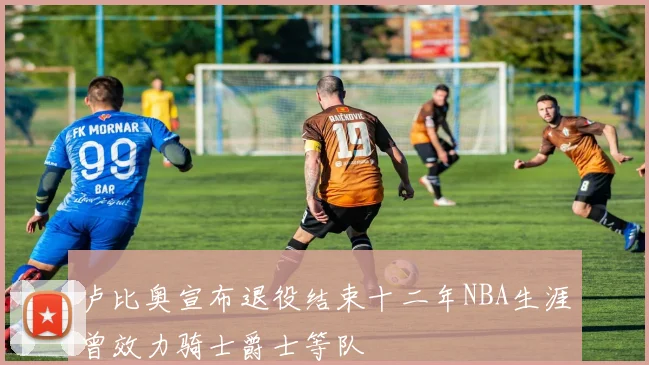 卢比奥宣布退役结束十二年NBA生涯曾效力骑士爵士等队