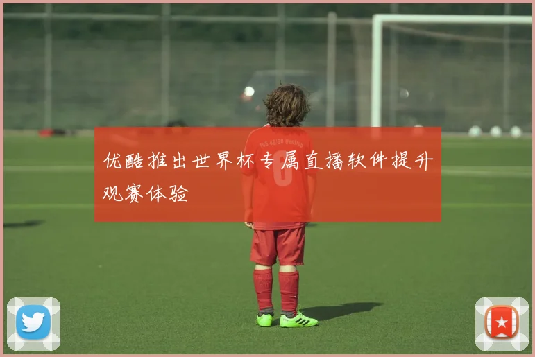 优酷推出世界杯专属直播软件提升观赛体验