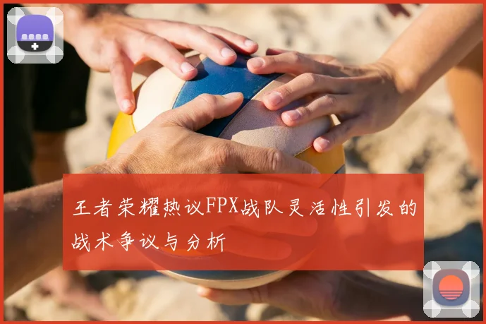 王者荣耀热议FPX战队灵活性引发的战术争议与分析