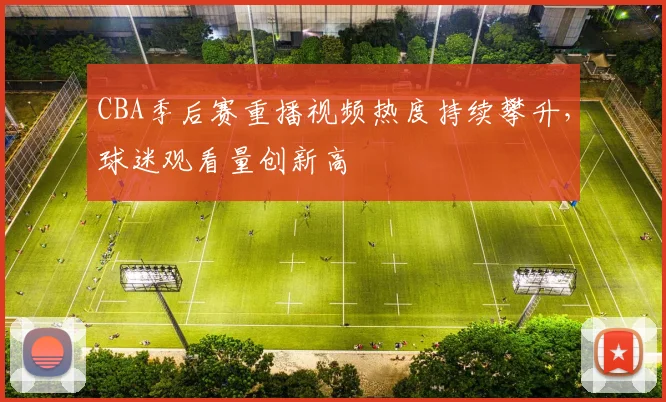 CBA季后赛重播视频热度持续攀升，球迷观看量创新高