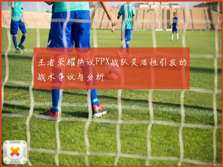 王者荣耀热议FPX战队灵活性引发的战术争议与分析