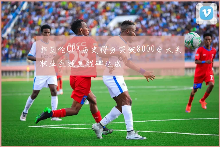 郭艾伦CBA历史得分突破8000分大关职业生涯里程碑达成