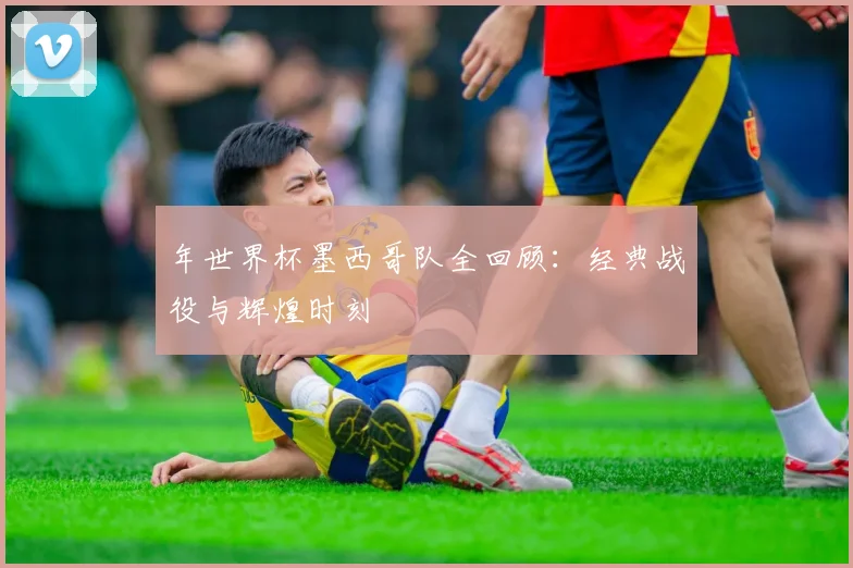 年世界杯墨西哥队全回顾：经典战役与辉煌时刻