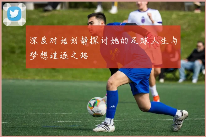 深度对话刘静探讨她的足球人生与梦想追逐之路