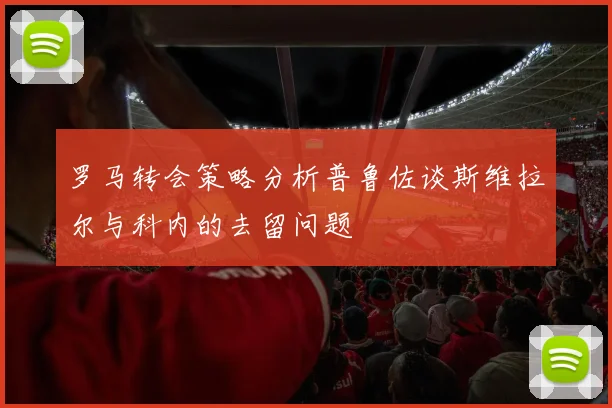 罗马转会策略分析普鲁佐谈斯维拉尔与科内的去留问题