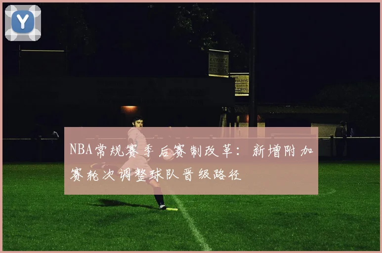 NBA常规赛季后赛制改革:新增附加赛轮次调整球队晋级路径