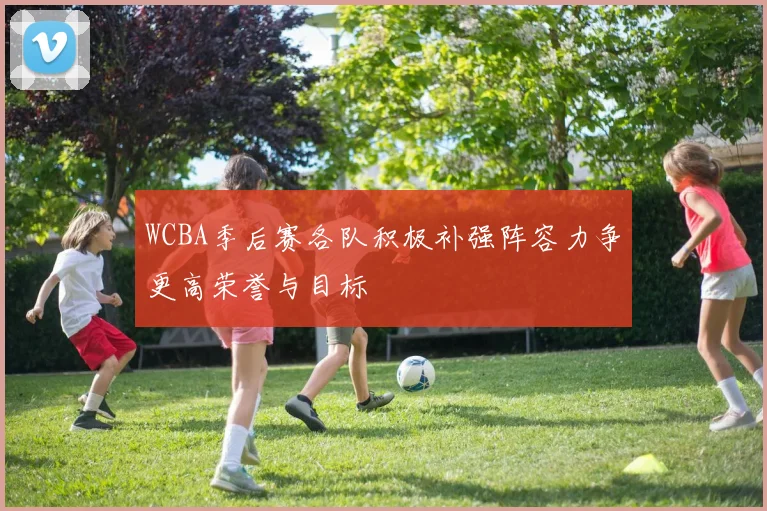 WCBA季后赛各队积极补强阵容力争更高荣誉与目标
