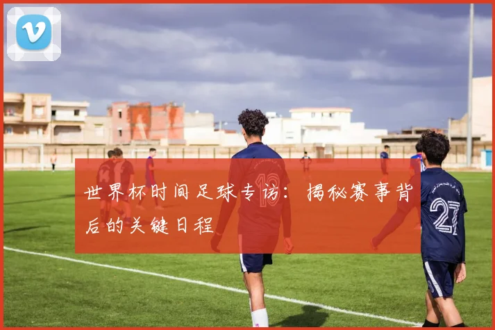 世界杯时间足球专访：揭秘赛事背后的关键日程