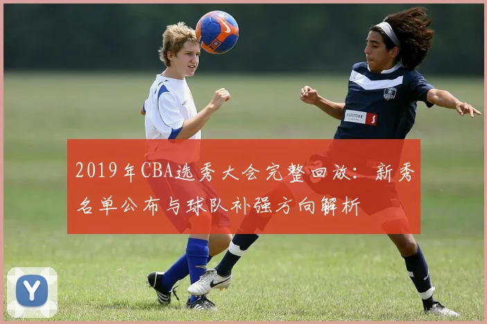 2019年CBA选秀大会完整回放：新秀名单公布与球队补强方向解析