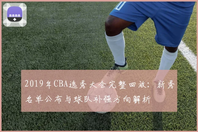 2019年CBA选秀大会完整回放：新秀名单公布与球队补强方向解析