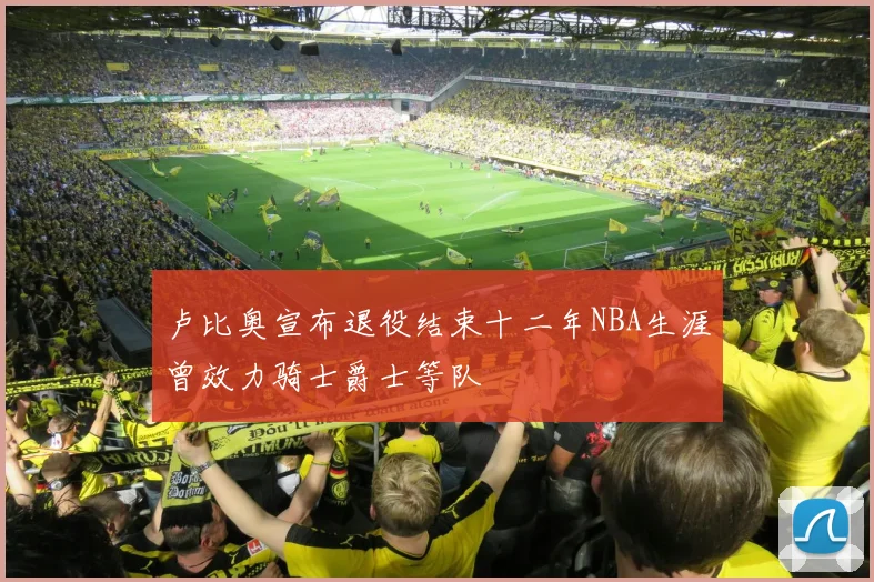 卢比奥宣布退役结束十二年NBA生涯曾效力骑士爵士等队