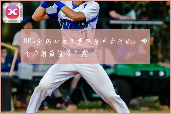 NBA全场回放免费观看平台对比，哪个应用最值得下载