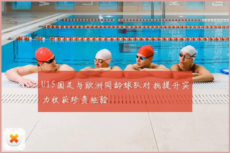 U15国足与欧洲同龄球队对抗提升实力收获珍贵经验