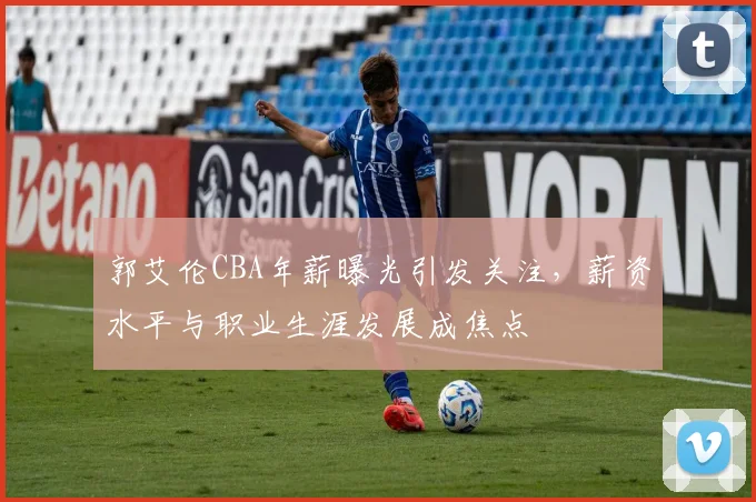 郭艾伦CBA年薪曝光引发关注，薪资水平与职业生涯发展成焦点