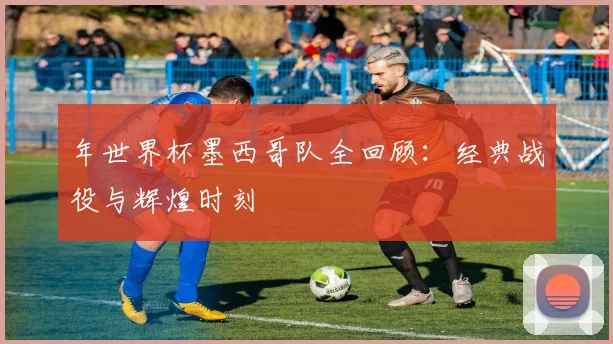 年世界杯墨西哥队全回顾：经典战役与辉煌时刻
