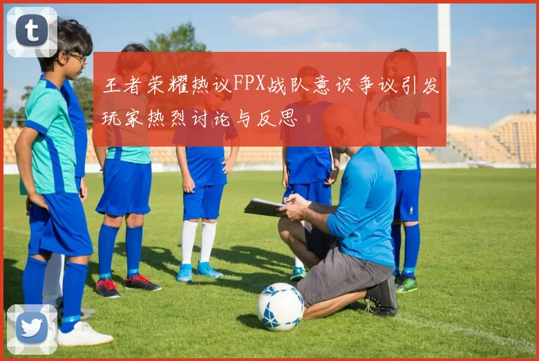 王者荣耀热议FPX战队意识争议引发玩家热烈讨论与反思
