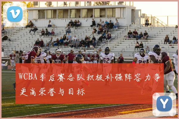 WCBA季后赛各队积极补强阵容力争更高荣誉与目标