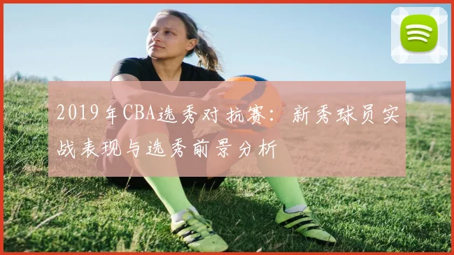 2019年CBA选秀对抗赛：新秀球员实战表现与选秀前景分析
