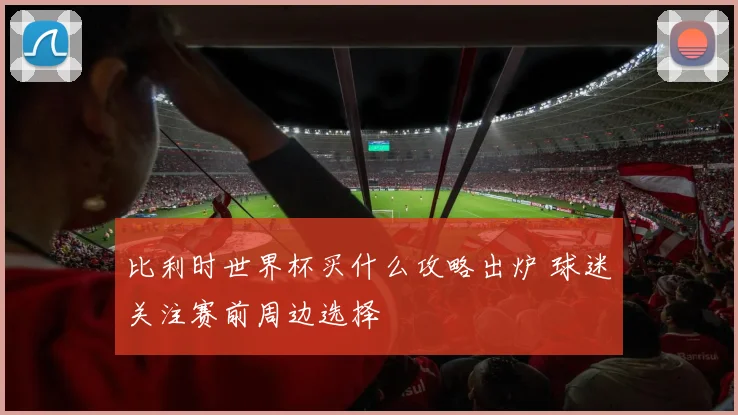 比利时世界杯买什么攻略出炉 球迷关注赛前周边选择