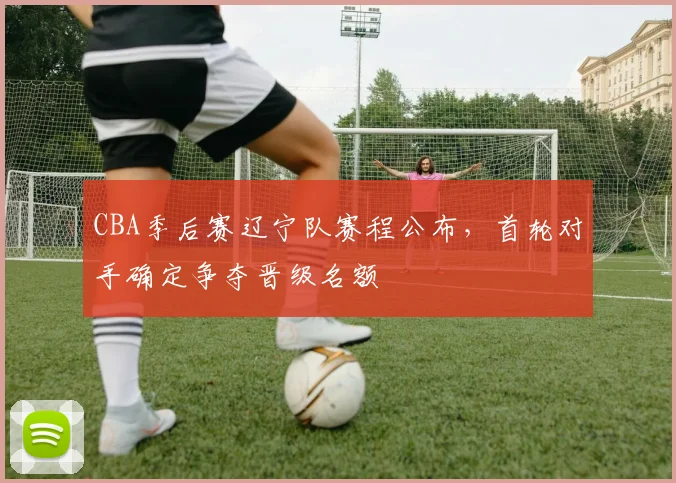 CBA季后赛辽宁队赛程公布，首轮对手确定争夺晋级名额