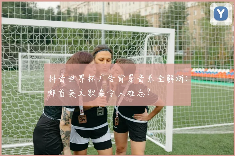 抖音世界杯广告背景音乐全解析：哪首英文歌最令人难忘？