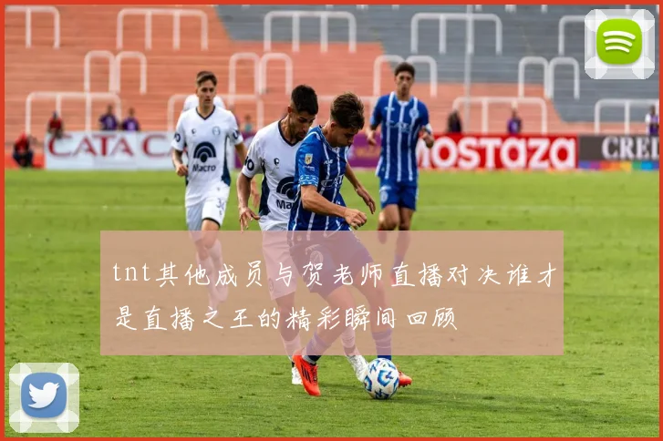 tnt其他成员与贺老师直播对决谁才是直播之王的精彩瞬间回顾