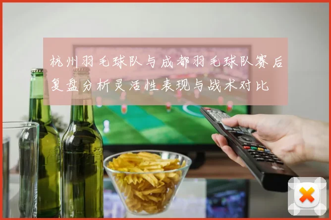 杭州羽毛球队与成都羽毛球队赛后复盘分析灵活性表现与战术对比