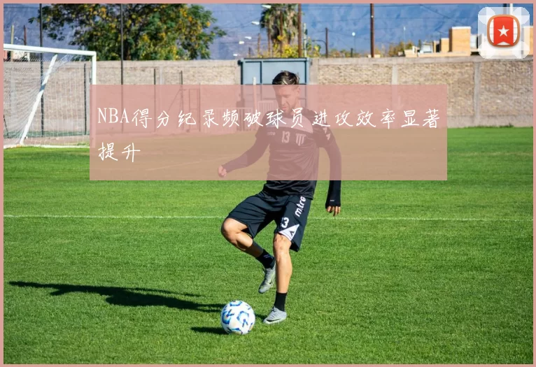NBA得分纪录频破球员进攻效率显著提升