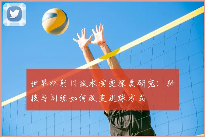 世界杯射门技术演变深度研究：科技与训练如何改变进球方式