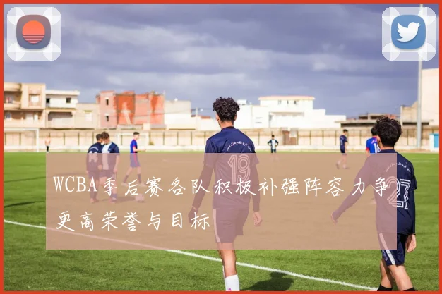 WCBA季后赛各队积极补强阵容力争更高荣誉与目标